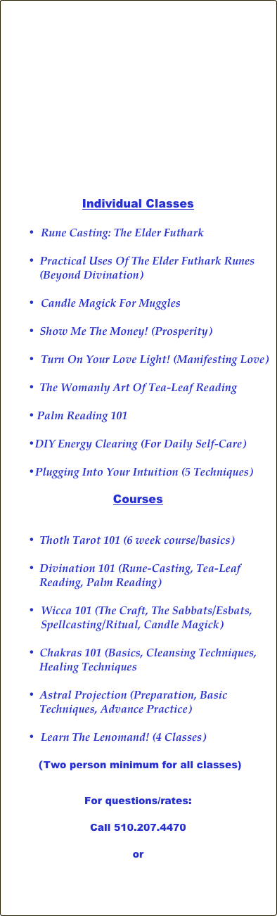 















Individual Classes

•	Rune Casting: The Elder Futhark

 Practical Uses Of The Elder Futhark Runes 
    (Beyond Divination)

•	Candle Magick For Muggles

 Show Me The Money! (Prosperity)

•	Turn On Your Love Light! (Manifesting Love)

 The Womanly Art Of Tea-Leaf Reading

Palm Reading 101

DIY Energy Clearing (For Daily Self-Care)

Plugging Into Your Intuition (5 Techniques)

Courses


 Thoth Tarot 101 (6 week course/basics)

 Divination 101 (Rune-Casting, Tea-Leaf 
    Reading, Palm Reading)

•	Wicca 101 (The Craft, The Sabbats/Esbats, Spellcasting/Ritual, Candle Magick)

 Chakras 101 (Basics, Cleansing Techniques, 
    Healing Techniques  
                                      
 Astral Projection (Preparation, Basic 
    Techniques, Advance Practice)

  Learn The Lenomand! (4 Classes)
                  
   (Two person minimum for all classes)


For questions/rates:

Call 510.207.4470

or 


